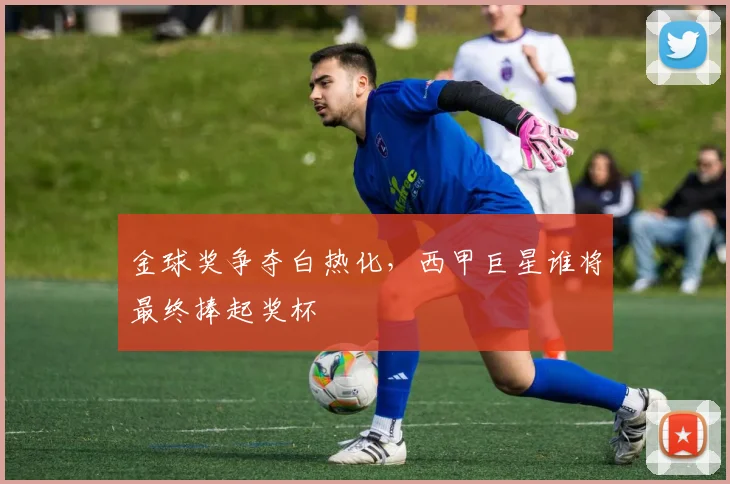 金球奖争夺白热化，西甲巨星谁将最终捧起奖杯