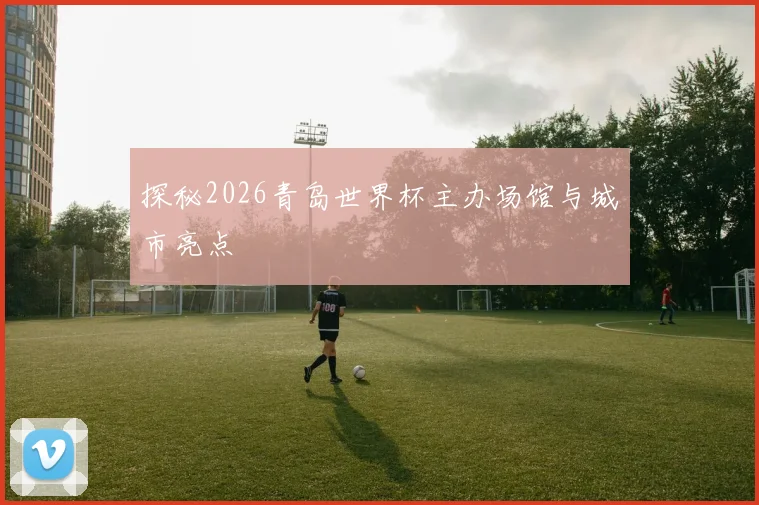 探秘2026青岛世界杯主办场馆与城市亮点