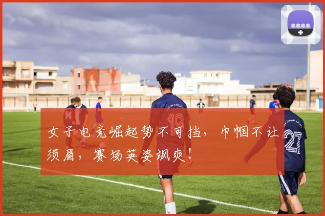 女子电竞崛起势不可挡，巾帼不让须眉，赛场英姿飒爽！