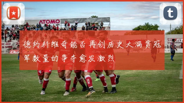 德约科维奇能否再创历史大满贯冠军数量的争夺愈发激烈