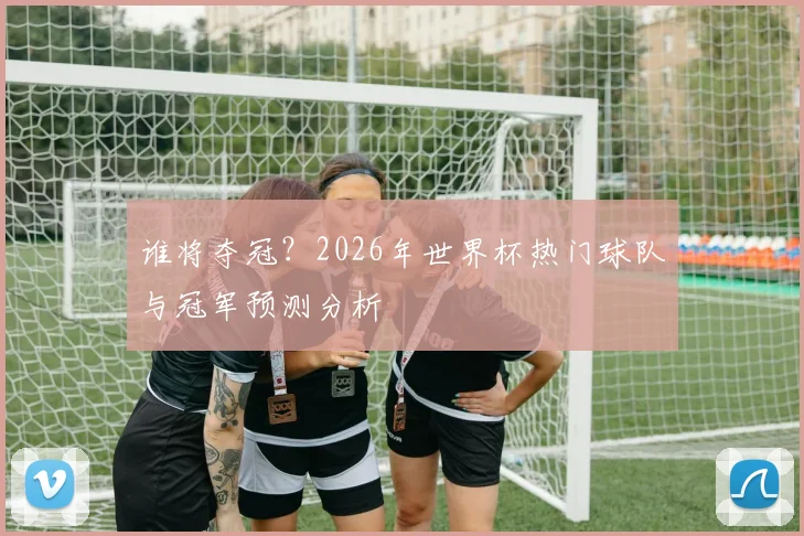 谁将夺冠?2026年世界杯热门球队与冠军预测分析