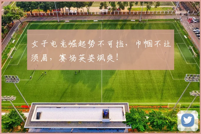 女子电竞崛起势不可挡，巾帼不让须眉，赛场英姿飒爽！