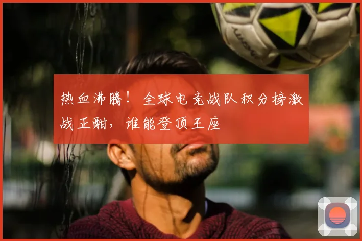 热血沸腾！全球电竞战队积分榜激战正酣，谁能登顶王座