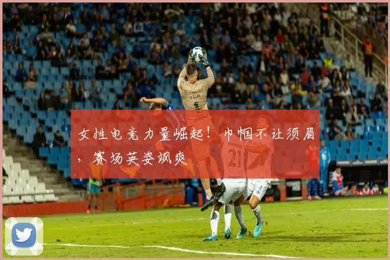 女性电竞力量崛起！巾帼不让须眉，赛场英姿飒爽
