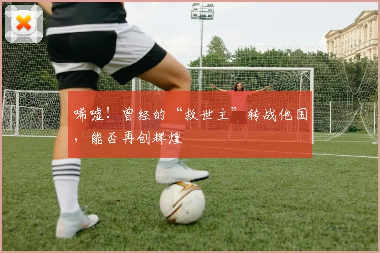 唏嘘！曾经的“救世主”转战他国，能否再创辉煌