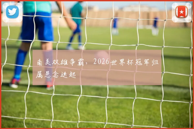 南美双雄争霸，2026世界杯冠军归属悬念迭起