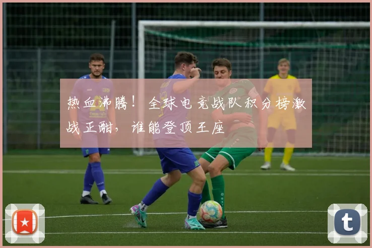 热血沸腾！全球电竞战队积分榜激战正酣，谁能登顶王座