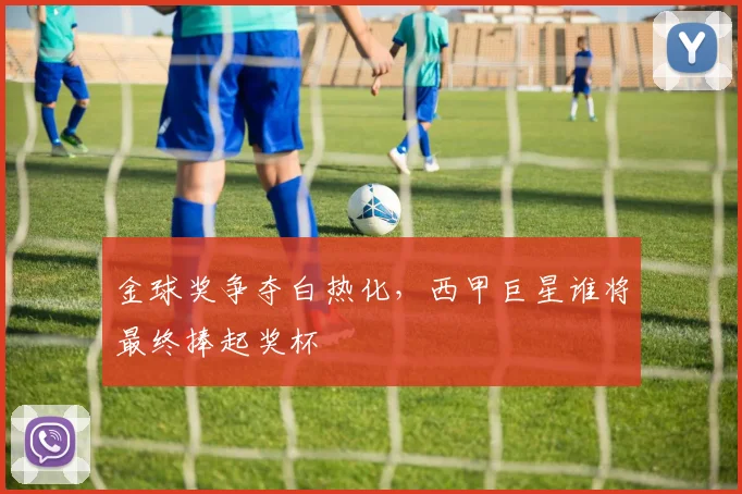 金球奖争夺白热化，西甲巨星谁将最终捧起奖杯